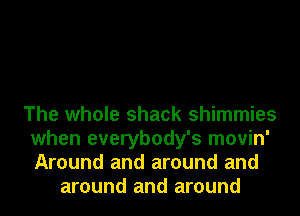 The whole shack shimmies
when everybody's movin'
Around and around and

around and around