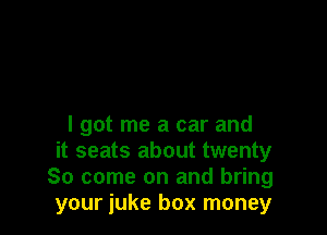 I got me a car and
it seats about twenty
80 come on and bring
your iuke box money
