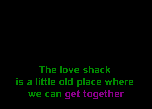 The love shack
is a little old place where
we can get together