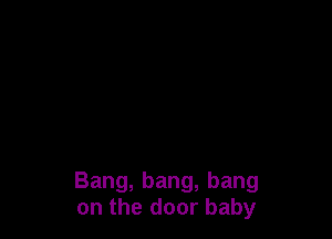 Bang, bang, bang
on the door baby