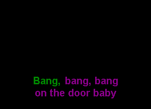 Bang, bang, bang
on the door baby