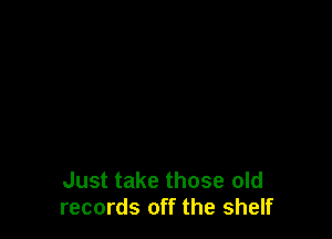 Just take those old
records off the shelf