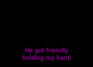 He got friendly
holding my hand