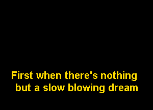 First when there's nothing
but a slow blowing dream