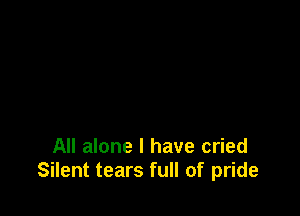 All alone I have cried
Silent tears full of pride