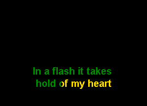 In a flash it takes
hold of my heart