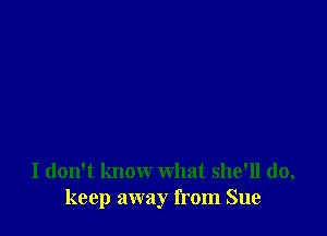 I don't know what she'll do,
keep away from Sue