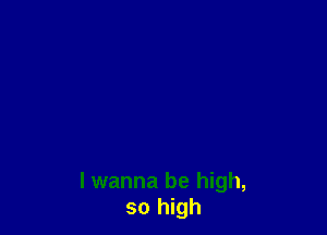 I wanna be high,
so high