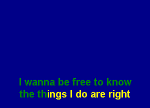 I wanna be free to know
the things I do are right