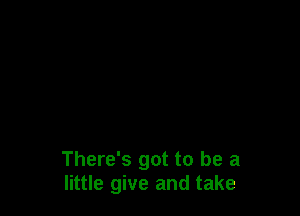 There's got to be a
little give and take