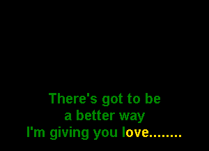 There's got to be
a better way
I'm giving you love ........