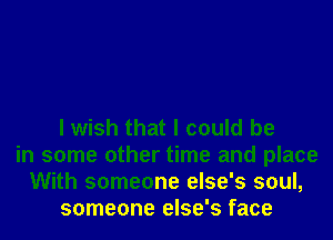 I wish that I could be
in some other time and place
With someone else's soul,
someone else's face