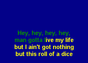 Hey, hey, hey, hey,
man gotta live my life
but I ain't got nothing
but this roll of a dice