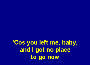 'Cos you left me, baby,
and I got no place
to go now