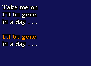 Take me on
I'll be gone
in a day . . .

I11 be gone
in a day . . .