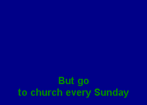 But go
to church every Sunday