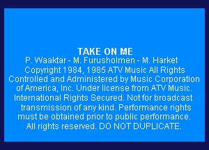 TAKE ON ME
P. Waaktar- M. Furusholmen - M. Harket

Copyright1984,1985 AW Music All Rights
Controlled and Administered by Music Corporation
ofAmerica, Inc. Under license from AW Music.

International Rights Secured. Not for broadcast

transmission ofany kind. Performance rights
must be obtained priorto public performance.

All rights reserved. DO NOT DUPLICATE.