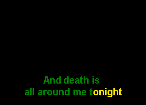 And death is
all around me tonight