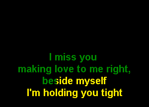 I miss you
making love to me right,
beside myself
I'm holding you tight