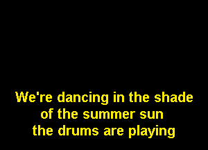 We're dancing in the shade
of the summer sun
the drums are playing