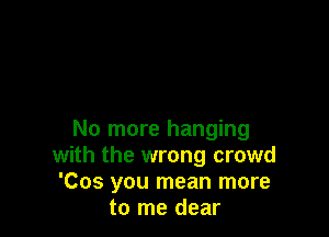 No more hanging
with the wrong crowd
'Cos you mean more
to me dear