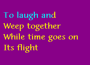 To laugh and
Weep together

While time goes on
Its flight