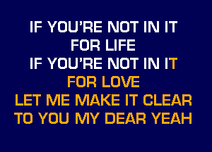 IF YOU'RE NOT IN IT
FOR LIFE
IF YOU'RE NOT IN IT
FOR LOVE
LET ME MAKE IT CLEAR
TO YOU MY DEAR YEAH