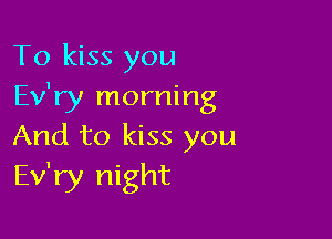 To kiss you
Ev'ry morning

And to kiss you
Ev'ry night