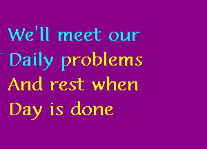 We'll meet our
Daily problems

And rest when
Day is done