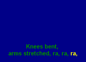 Knees bent,
arms stretched, ra, ra, ra,