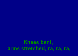 Knees bent,
arms stretched, ra, ra, ra,