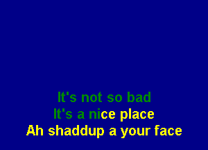 It's not so bad
It's a nice place
Ah shaddup a your face