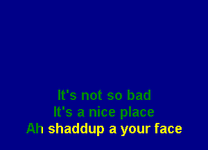 It's not so bad
It's a nice place
Ah shaddup a your face