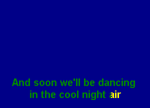 And soon we'll be dancing
in the cool night air