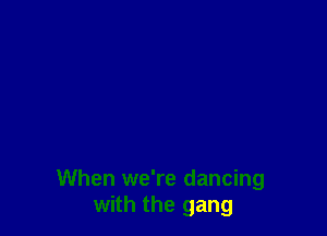 When we're dancing
with the gang