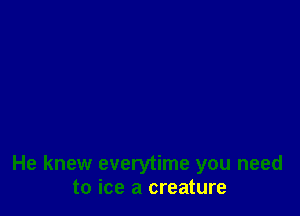 He knew everytime you need
to ice a creature