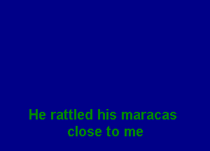 He rattled his maracas
close to me