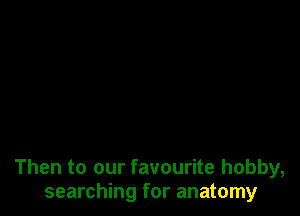 Then to our favourite hobby,
searching for anatomy
