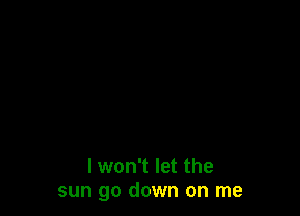 I won't let the
sun go down on me