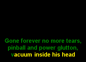 Gone forever no more tears,
pinball and power glutton,
vacuum inside his head