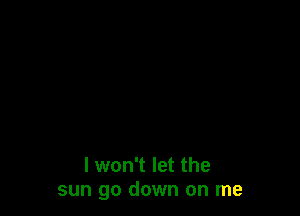 I won't let the
sun go down on me