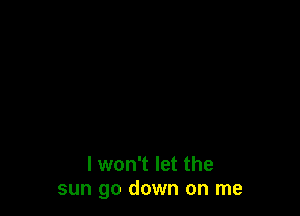 I won't let the
sun go down on me