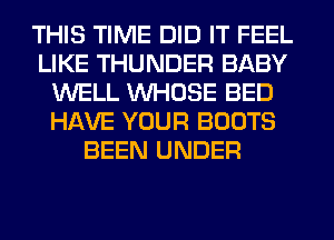 THIS TIME DID IT FEEL
LIKE THUNDER BABY
WELL WHOSE BED
HAVE YOUR BOOTS
BEEN UNDER