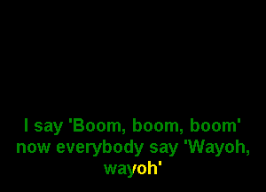 I say 'Boom, boom, boom'
now everybody say 'Wayoh,
wayoh'