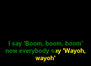 I say 'Boom, boom, boom'
now everybody say 'Wayoh,
wayoh'