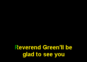 Reverend Green'll be
glad to see you