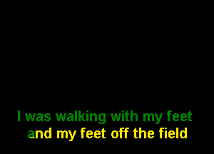 I was walking with my feet
and my feet off the field