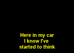 Here in my car
I know I've
started to think