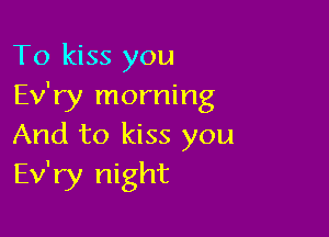 To kiss you
Ev'ry morning

And to kiss you
Ev'ry night