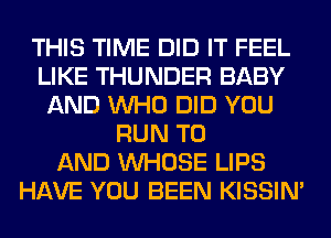 THIS TIME DID IT FEEL
LIKE THUNDER BABY
AND WHO DID YOU
RUN TO
AND WHOSE LIPS
HAVE YOU BEEN KISSIN'